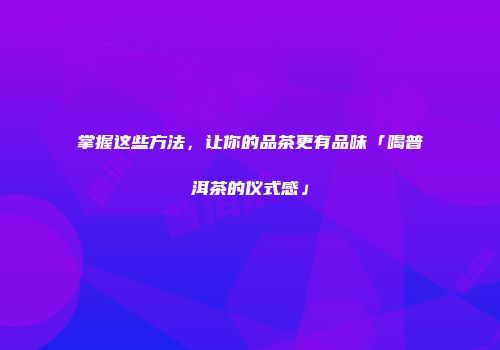 掌握这些方法，让你的品茶更有品味「喝普洱茶的仪式感」