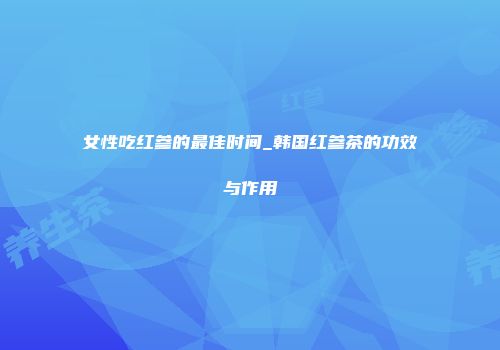 女性吃红参的最佳时间_韩国红参茶的功效与作用