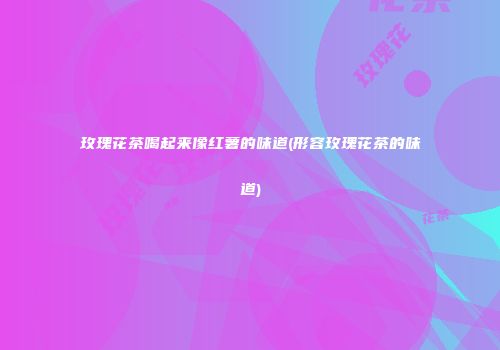 玫瑰花茶喝起来像红薯的味道(形容玫瑰花茶的味道)