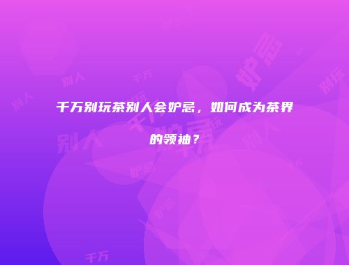 千万别玩茶别人会妒忌，如何成为茶界的领袖？