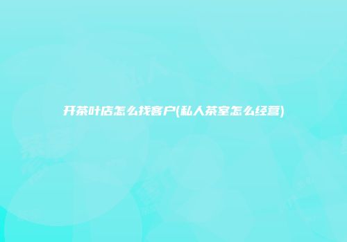 开茶叶店怎么找客户(私人茶室怎么经营)