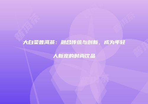 大白菜普洱茶：融合传统与创新，成为年轻人新宠的时尚饮品