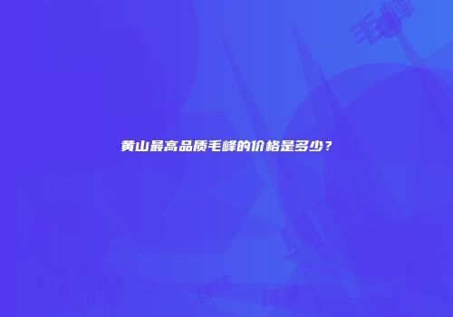黄山最高品质毛峰的价格是多少？