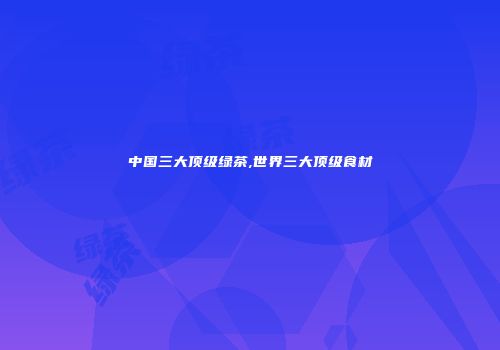 中国三大顶级绿茶,世界三大顶级食材