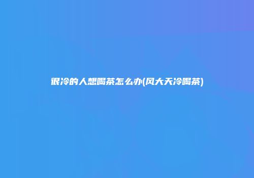 很冷的人想喝茶怎么办(风大天冷喝茶)