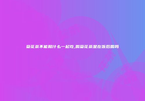 菊花茶不能和什么一起吃,喝菊花茶是在饭后喝吗