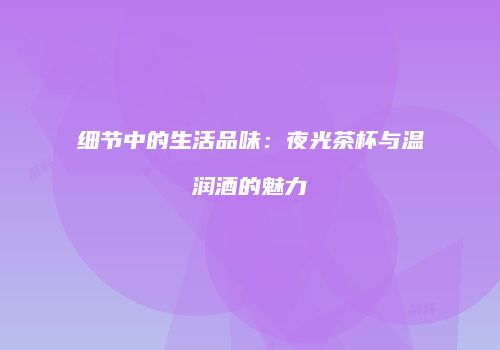 细节中的生活品味：夜光茶杯与温润酒的魅力