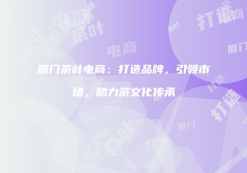 厦门茶叶电商：打造品牌，引领市场，助力茶文化传承