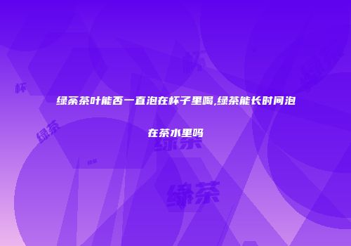 绿荼茶叶能否一直泡在杯子里喝,绿茶能长时间泡在茶水里吗