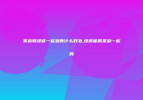 茉莉和绿茶一起泡有什么好处,绿茶能喝茉莉一起吗
