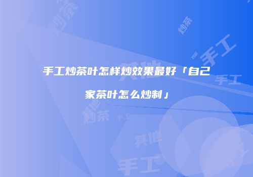 手工炒茶叶怎样炒效果最好「自己家茶叶怎么炒制」