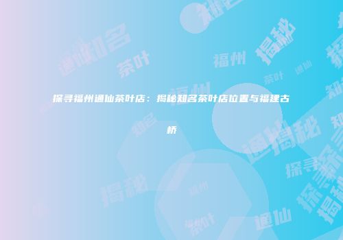 探寻福州通仙茶叶店：揭秘知名茶叶店位置与福建古桥