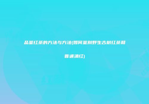 品鉴红茶的方法与方法(如何鉴别野生古树红茶和普通滇红)