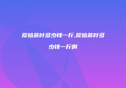 炭焙茶叶多少钱一斤,炭焙茶叶多少钱一斤啊