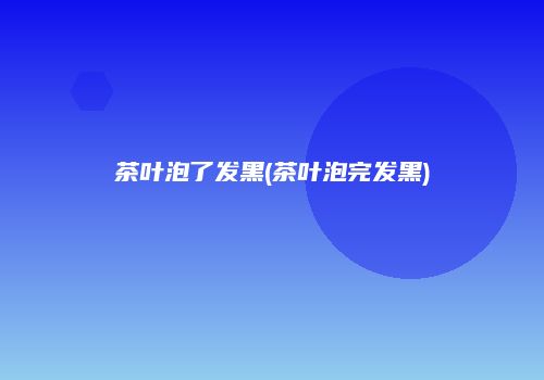 茶叶泡了发黑(茶叶泡完发黑)