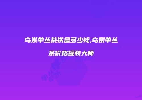 乌岽单丛茶铁盒多少钱,乌岽单丛茶价格罐装大师