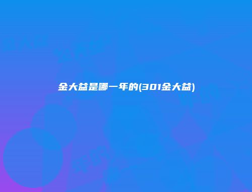 金大益是哪一年的(301金大益)