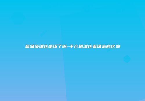 普洱茶湿仓是坏了吗-干仓和湿仓普洱茶的区别