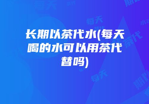 长期以茶代水(每天喝的水可以用茶代替吗)