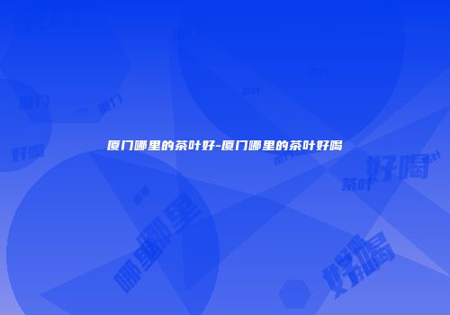 厦门哪里的茶叶好-厦门哪里的茶叶好喝