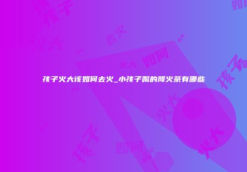 孩子火大该如何去火_小孩子喝的降火茶有哪些