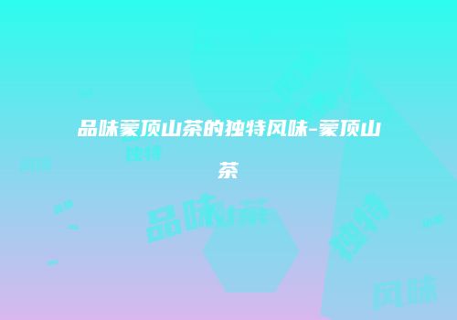 品味蒙顶山茶的独特风味-蒙顶山茶