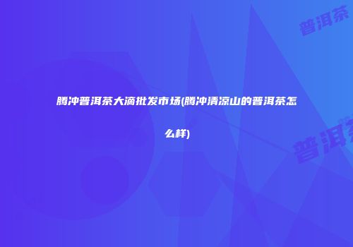 腾冲普洱茶大滴批发市场(腾冲清凉山的普洱茶怎么样)
