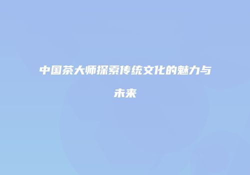 中国茶大师探索传统文化的魅力与未来