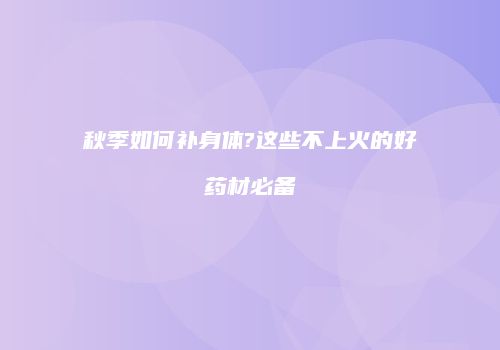 秋季如何补身体?这些不上火的好药材必备