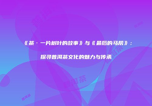 《茶·一片树叶的故事》与《最后的马帮》：探寻普洱茶文化的魅力与传承