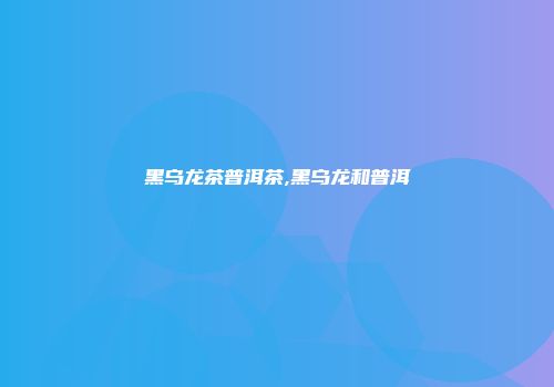 黑乌龙茶普洱茶,黑乌龙和普洱