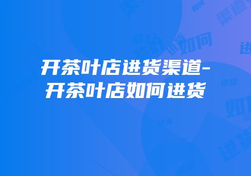 开茶叶店进货渠道-开茶叶店如何进货