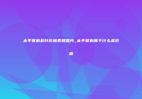 太平猴魁茶叶价格表和图片_太平猴魁属于什么茶价格