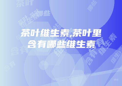 茶叶维生素,茶叶里含有哪些维生素