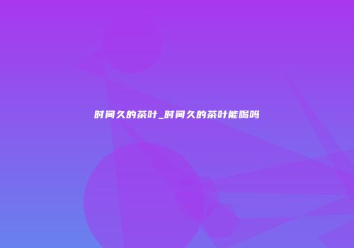 时间久的茶叶_时间久的茶叶能喝吗