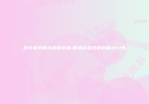 茶叶老班章古树茶价格,普洱茶老班章价格357克