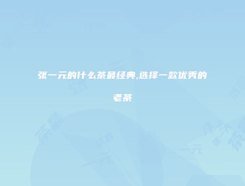 张一元的什么茶最经典,选择一款优秀的老茶