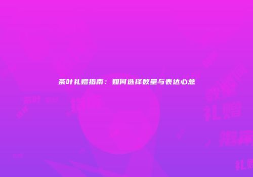 茶叶礼赠指南：如何选择数量与表达心意
