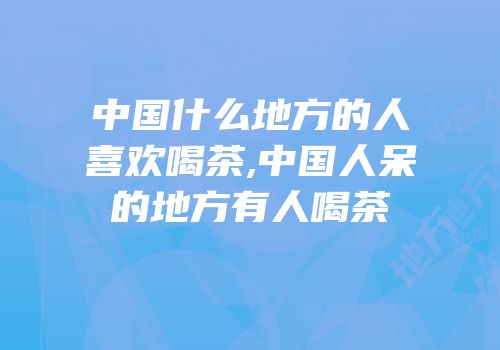 中国什么地方的人喜欢喝茶,中国人呆的地方有人喝茶