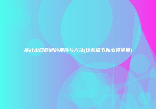茶叶出口欧洲的条件与方法(这些细节你必须掌握)