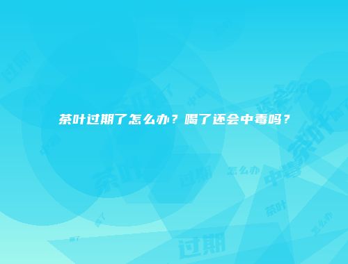 茶叶过期了怎么办？喝了还会中毒吗？