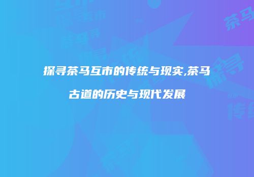 探寻茶马互市的传统与现实,茶马古道的历史与现代发展