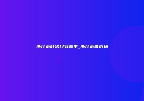 浙江茶叶出口到哪里_浙江茶青市场