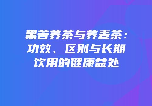 黑苦荞茶与荞麦茶：功效、区别与长期饮用的健康益处