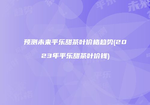预测未来平乐甜茶叶价格趋势(2023年平乐甜茶叶价钱)