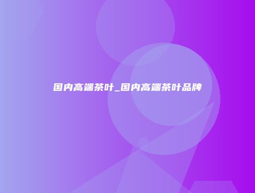 国内高端茶叶_国内高端茶叶品牌