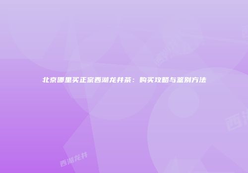 北京哪里买正宗西湖龙井茶：购买攻略与鉴别方法