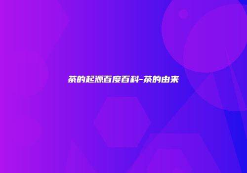 茶的起源百度百科-茶的由来