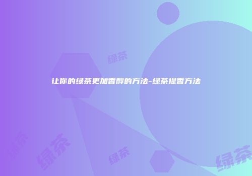 让你的绿茶更加香醇的方法-绿茶提香方法