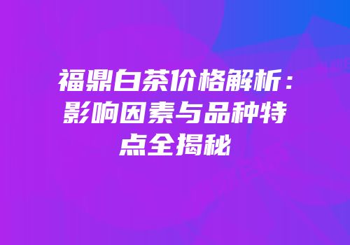 福鼎白茶价格解析：影响因素与品种特点全揭秘